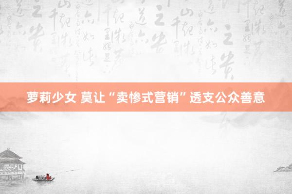 萝莉少女 莫让“卖惨式营销”透支公众善意