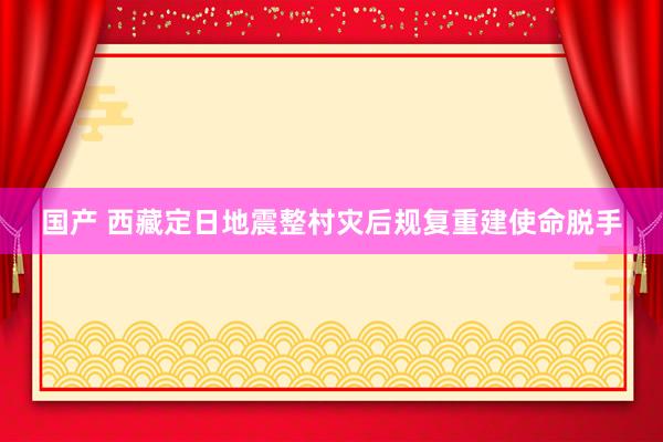 国产 西藏定日地震整村灾后规复重建使命脱手