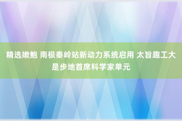 精选嫩鲍 南极秦岭站新动力系统启用 太旨趣工大是步地首席科学家单元