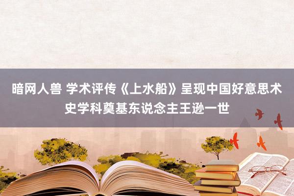 暗网人兽 学术评传《上水船》呈现中国好意思术史学科奠基东说念主王逊一世