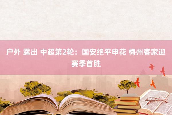 户外 露出 中超第2轮：国安绝平申花 梅州客家迎赛季首胜