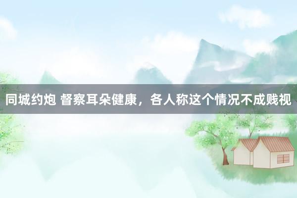 同城约炮 督察耳朵健康，各人称这个情况不成贱视