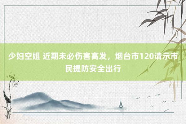 少妇空姐 近期未必伤害高发，烟台市120请示市民提防安全出行