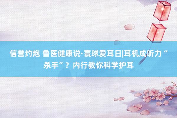 信誉约炮 鲁医健康说·寰球爱耳日|耳机成听力“杀手”？内行教你科学护耳