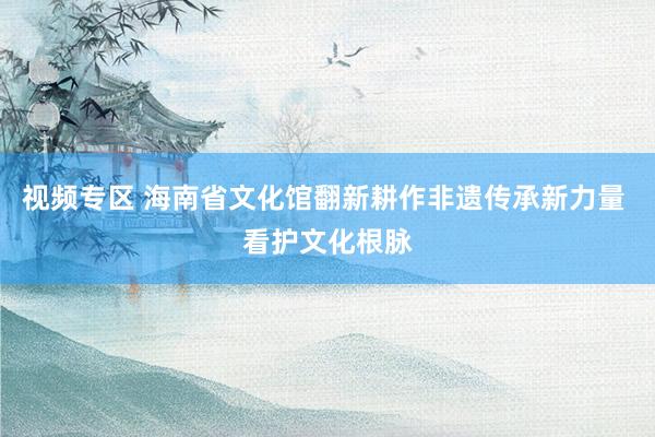 视频专区 海南省文化馆翻新耕作非遗传承新力量 看护文化根脉