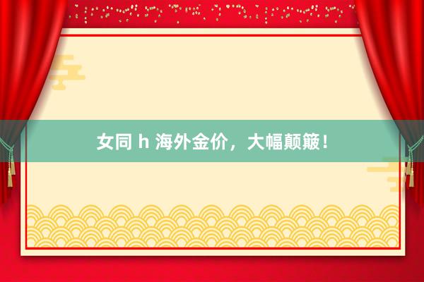 女同 h 海外金价，大幅颠簸！