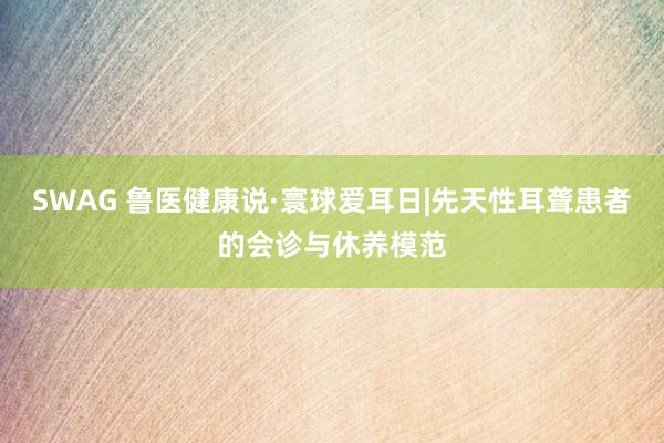 SWAG 鲁医健康说·寰球爱耳日|先天性耳聋患者的会诊与休养模范