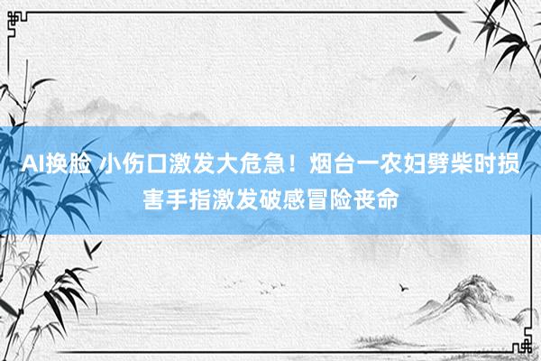 AI换脸 小伤口激发大危急！烟台一农妇劈柴时损害手指激发破感冒险丧命