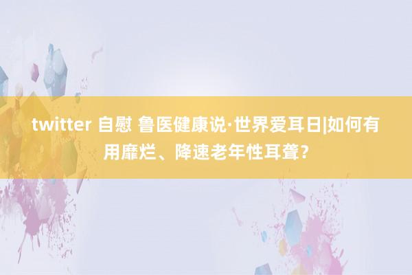 twitter 自慰 鲁医健康说·世界爱耳日|如何有用靡烂、降速老年性耳聋？