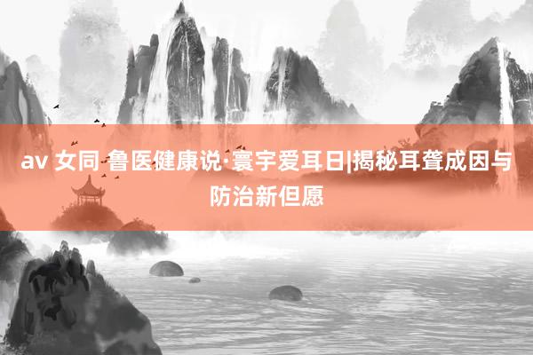 av 女同 鲁医健康说·寰宇爱耳日|揭秘耳聋成因与防治新但愿