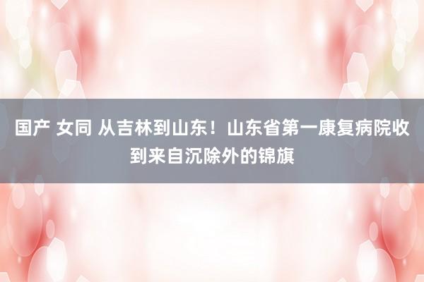 国产 女同 从吉林到山东！山东省第一康复病院收到来自沉除外的锦旗