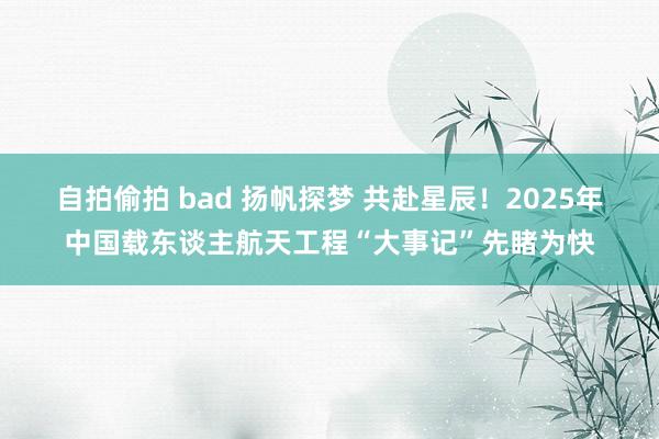 自拍偷拍 bad 扬帆探梦 共赴星辰！2025年中国载东谈主航天工程“大事记”先睹为快