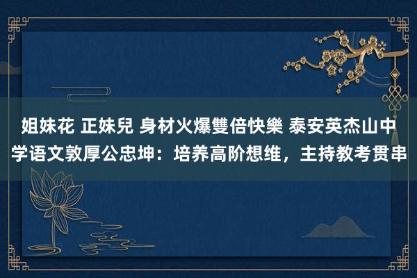 姐妹花 正妹兒 身材火爆雙倍快樂 泰安英杰山中学语文敦厚公忠坤：培养高阶想维，主持教考贯串