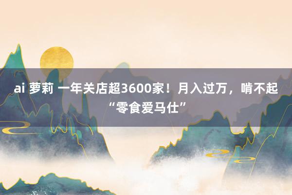 ai 萝莉 一年关店超3600家！月入过万，啃不起“零食爱马仕”