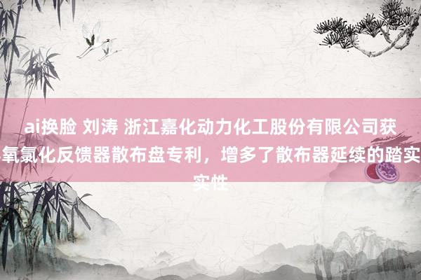 ai换脸 刘涛 浙江嘉化动力化工股份有限公司获得氧氯化反馈器散布盘专利，增多了散布器延续的踏实性