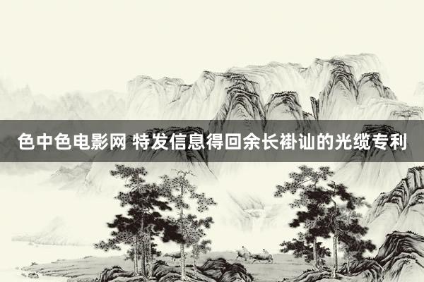 色中色电影网 特发信息得回余长褂讪的光缆专利
