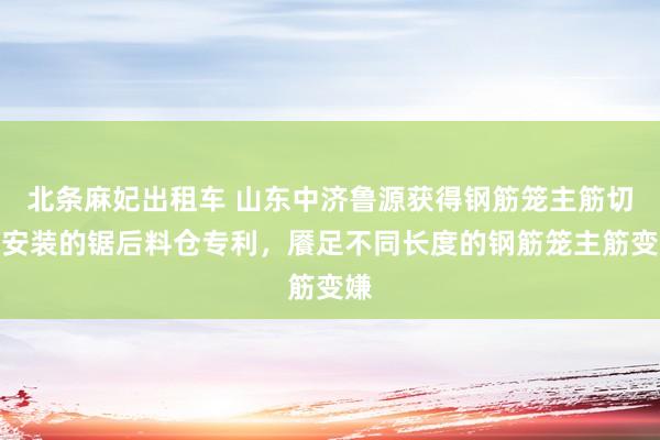 北条麻妃出租车 山东中济鲁源获得钢筋笼主筋切割安装的锯后料仓专利，餍足不同长度的钢筋笼主筋变嫌