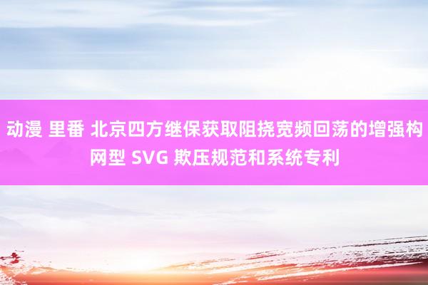 动漫 里番 北京四方继保获取阻挠宽频回荡的增强构网型 SVG 欺压规范和系统专利