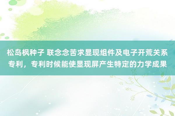 松岛枫种子 联念念苦求显现组件及电子开荒关系专利，专利时候能使显现屏产生特定的力学成果
