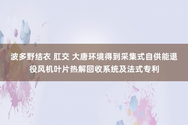 波多野结衣 肛交 大唐环境得到采集式自供能退役风机叶片热解回收系统及法式专利