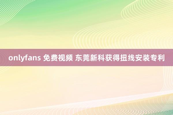 onlyfans 免费视频 东莞新科获得扭线安装专利