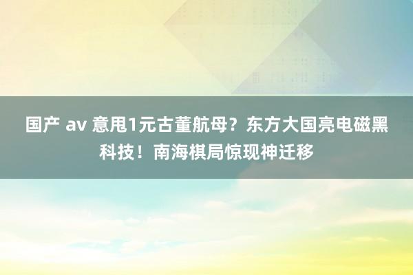 国产 av 意甩1元古董航母？东方大国亮电磁黑科技！南海棋局惊现神迁移