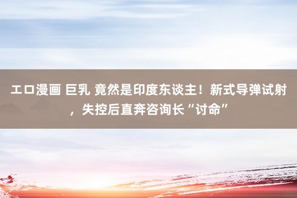 エロ漫画 巨乳 竟然是印度东谈主！新式导弹试射，失控后直奔咨询长“讨命”