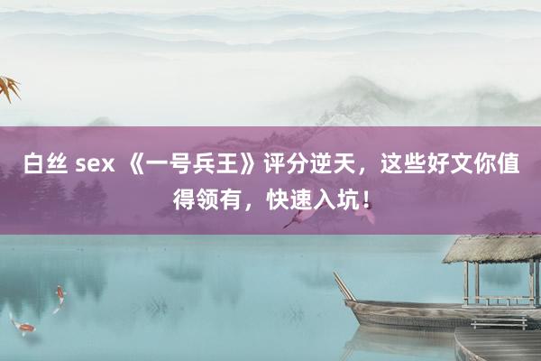 白丝 sex 《一号兵王》评分逆天，这些好文你值得领有，快速入坑！