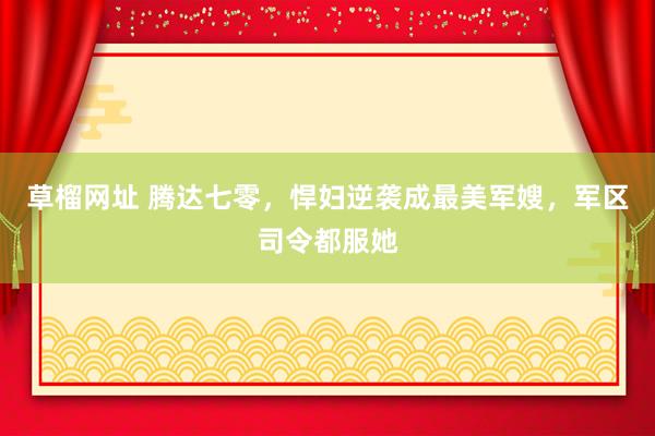 草榴网址 腾达七零，悍妇逆袭成最美军嫂，军区司令都服她