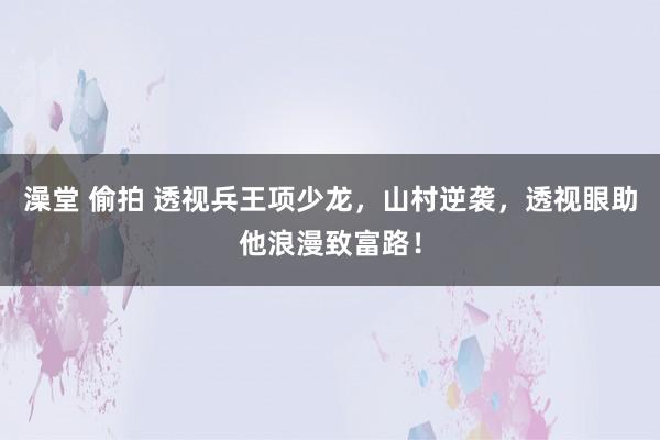 澡堂 偷拍 透视兵王项少龙，山村逆袭，透视眼助他浪漫致富路！