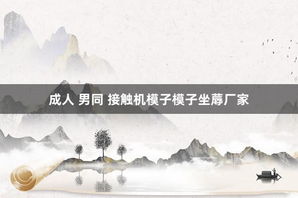 成人 男同 接触机模子模子坐蓐厂家