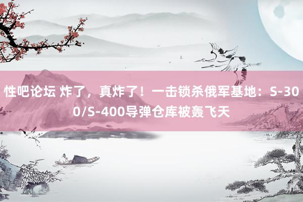 性吧论坛 炸了，真炸了！一击锁杀俄军基地：S-300/S-400导弹仓库被轰飞天