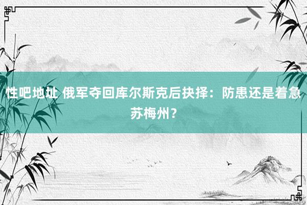 性吧地址 俄军夺回库尔斯克后抉择：防患还是着急苏梅州？