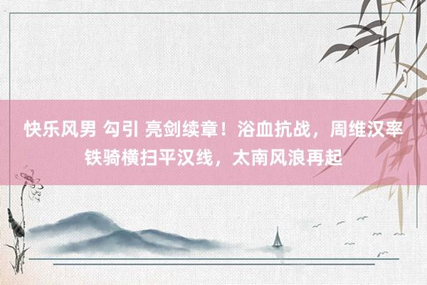 快乐风男 勾引 亮剑续章！浴血抗战，周维汉率铁骑横扫平汉线，太南风浪再起