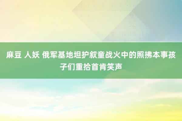 麻豆 人妖 俄军基地坦护叙童战火中的照拂本事孩子们重拾首肯笑声