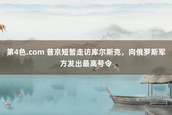 第4色.com 普京短暂走访库尔斯克，向俄罗斯军方发出最高号令
