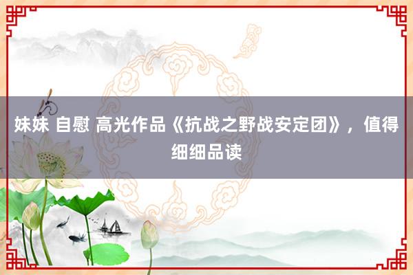 妹妹 自慰 高光作品《抗战之野战安定团》，值得细细品读