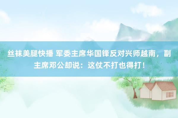 丝袜美腿快播 军委主席华国锋反对兴师越南，副主席邓公却说：这仗不打也得打！