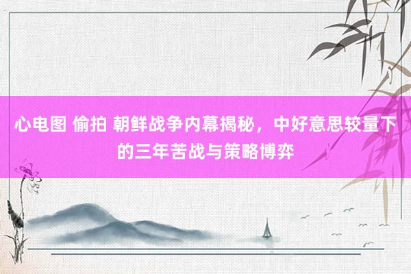 心电图 偷拍 朝鲜战争内幕揭秘，中好意思较量下的三年苦战与策略博弈