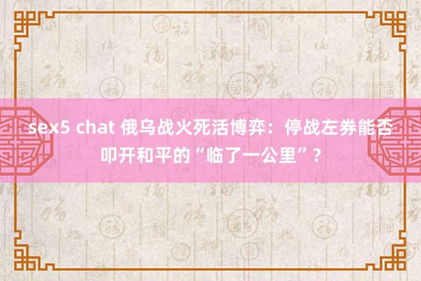 sex5 chat 俄乌战火死活博弈：停战左券能否叩开和平的“临了一公里”？