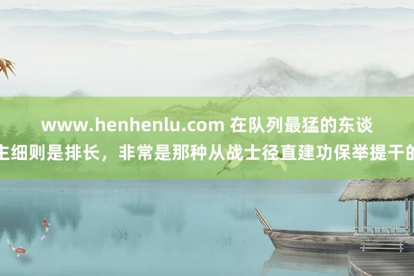 www.henhenlu.com 在队列最猛的东谈主细则是排长，非常是那种从战士径直建功保举提干的