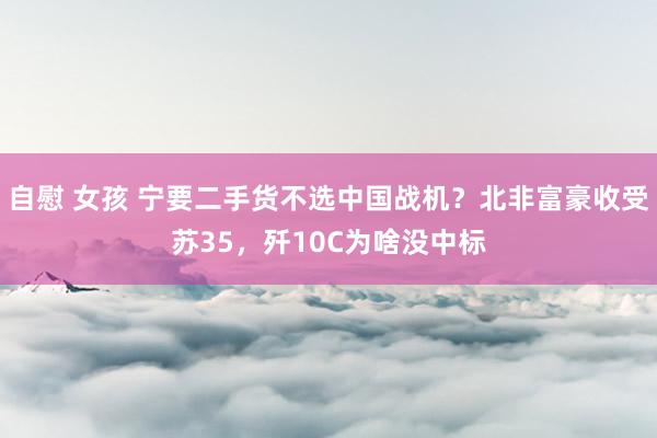 自慰 女孩 宁要二手货不选中国战机？北非富豪收受苏35，歼10C为啥没中标