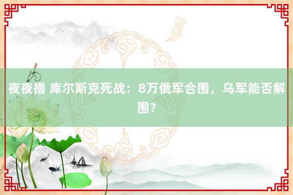 夜夜撸 库尔斯克死战：8万俄军合围，乌军能否解围？