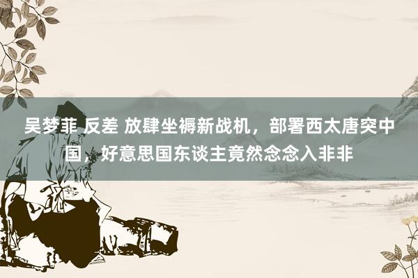 吴梦菲 反差 放肆坐褥新战机，部署西太唐突中国，好意思国东谈主竟然念念入非非