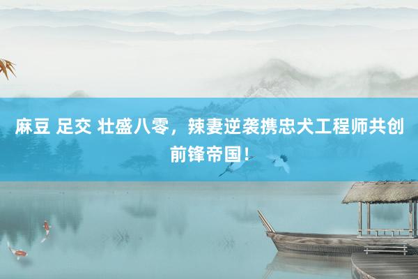 麻豆 足交 壮盛八零，辣妻逆袭携忠犬工程师共创前锋帝国！
