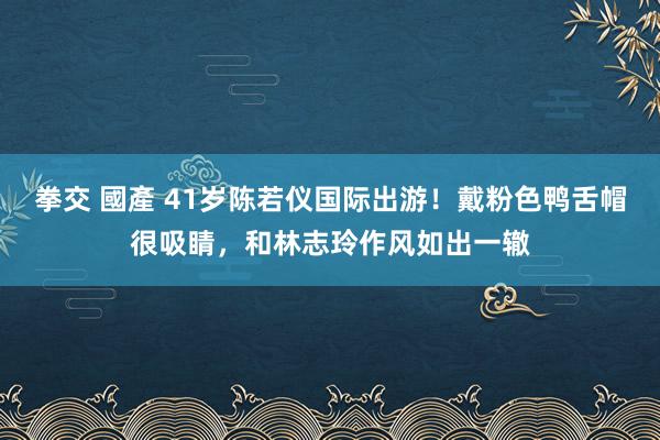 拳交 國產 41岁陈若仪国际出游！戴粉色鸭舌帽很吸睛，和林志玲作风如出一辙
