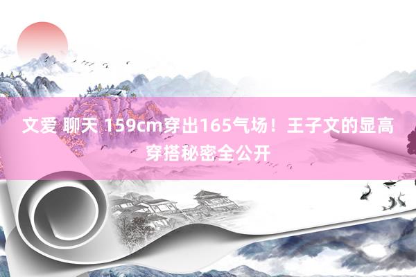 文爱 聊天 159cm穿出165气场！王子文的显高穿搭秘密全公开