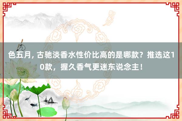 色五月, 古驰淡香水性价比高的是哪款？推选这10款，握久香气更迷东说念主！