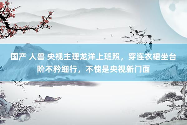 国产 人兽 央视主理龙洋上班照，穿连衣裙坐台阶不矜细行，不愧是央视新门面