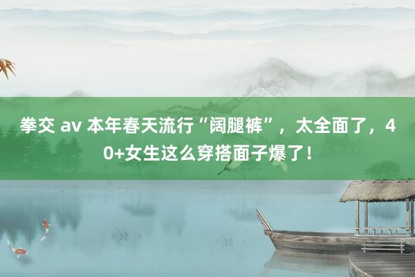 拳交 av 本年春天流行“阔腿裤”，太全面了，40+女生这么穿搭面子爆了！